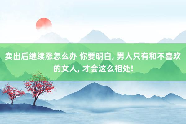 卖出后继续涨怎么办 你要明白, 男人只有和不喜欢的女人, 才会这么相处!