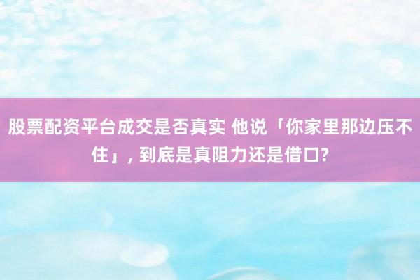 股票配资平台成交是否真实 他说「你家里那边压不住」, 到底是真阻力还是借口?