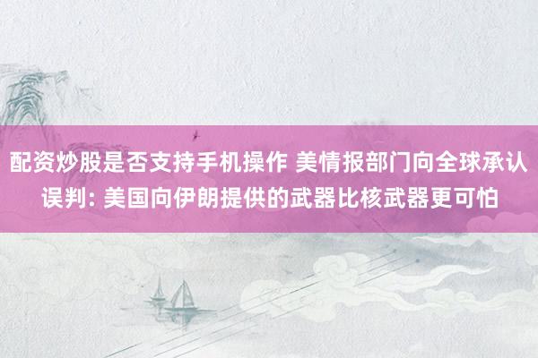 配资炒股是否支持手机操作 美情报部门向全球承认误判: 美国向伊朗提供的武器比核武器更可怕