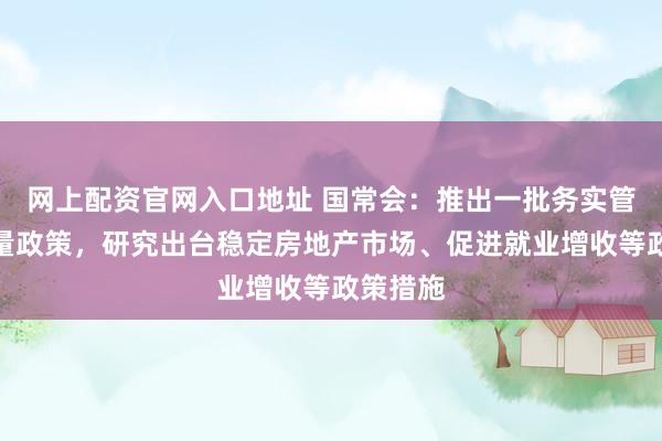 网上配资官网入口地址 国常会：推出一批务实管用的增量政策，研究出台稳定房地产市场、促进就业增收等政策措施