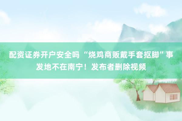 配资证券开户安全吗 “烧鸡商贩戴手套抠脚”事发地不在南宁！发布者删除视频