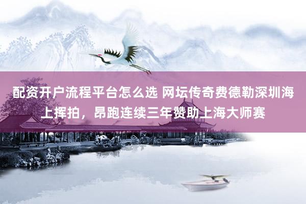 配资开户流程平台怎么选 网坛传奇费德勒深圳海上挥拍，昂跑连续三年赞助上海大师赛