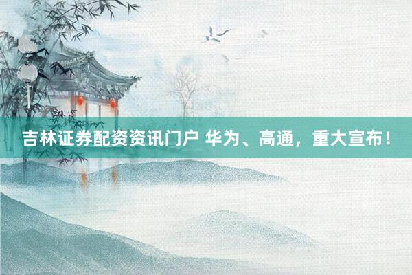 吉林证券配资资讯门户 华为、高通，重大宣布！