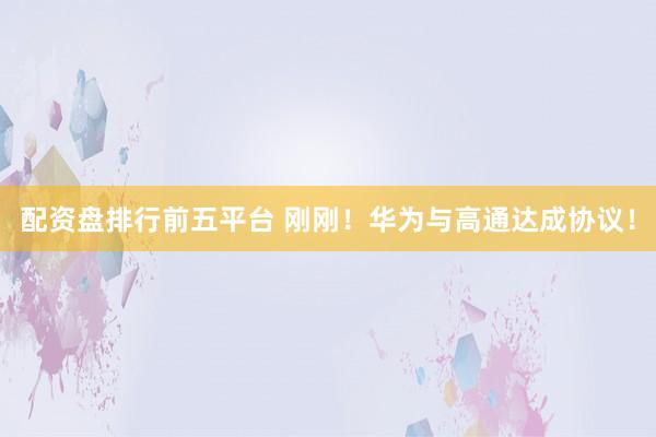 配资盘排行前五平台 刚刚！华为与高通达成协议！