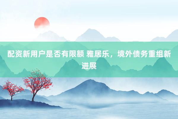 配资新用户是否有限额 雅居乐，境外债务重组新进展