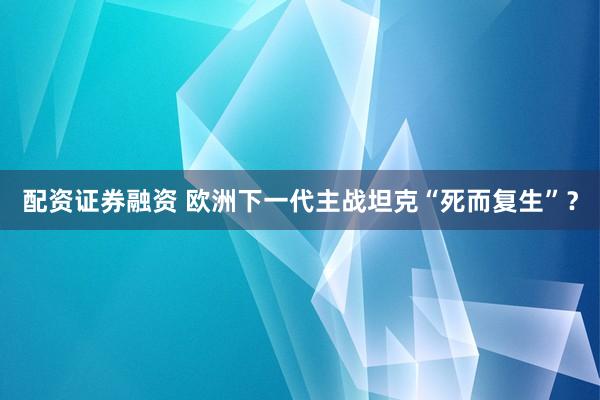 配资证券融资 欧洲下一代主战坦克“死而复生”？