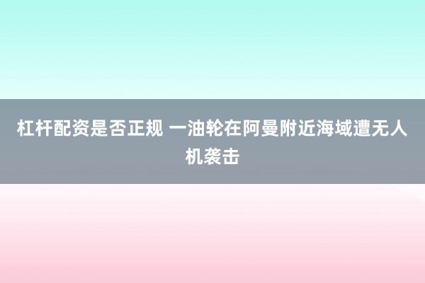 杠杆配资是否正规 一油轮在阿曼附近海域遭无人机袭击