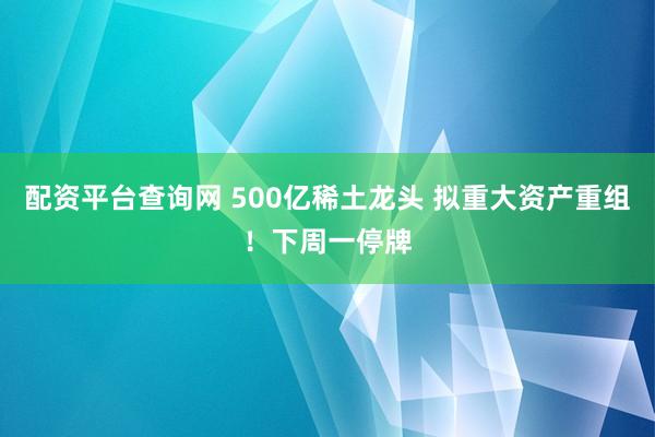 配资平台查询网 500亿稀土龙头 拟重大资产重组！下周一停牌